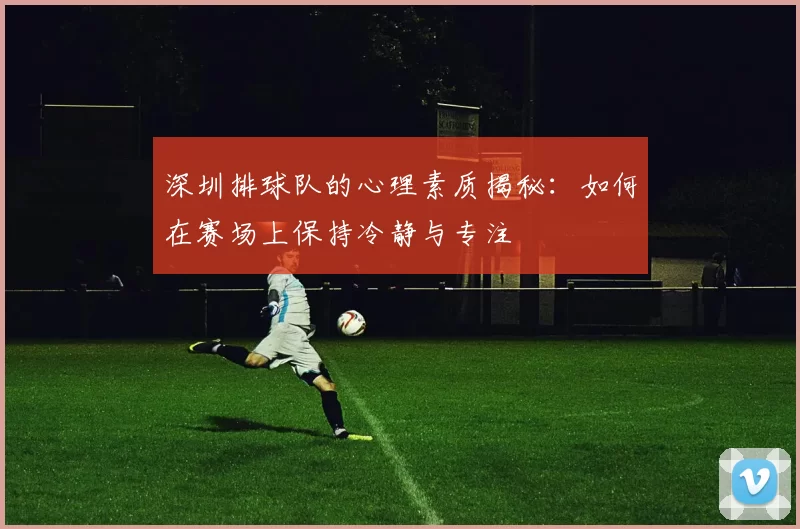 深圳排球队的心理素质揭秘：如何在赛场上保持冷静与专注