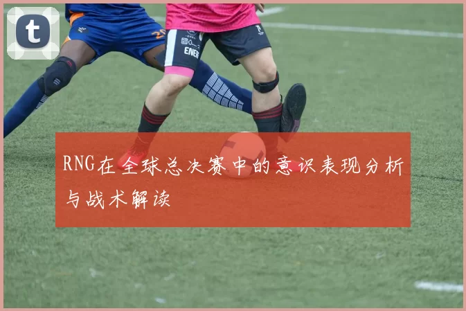 RNG在全球总决赛中的意识表现分析与战术解读
