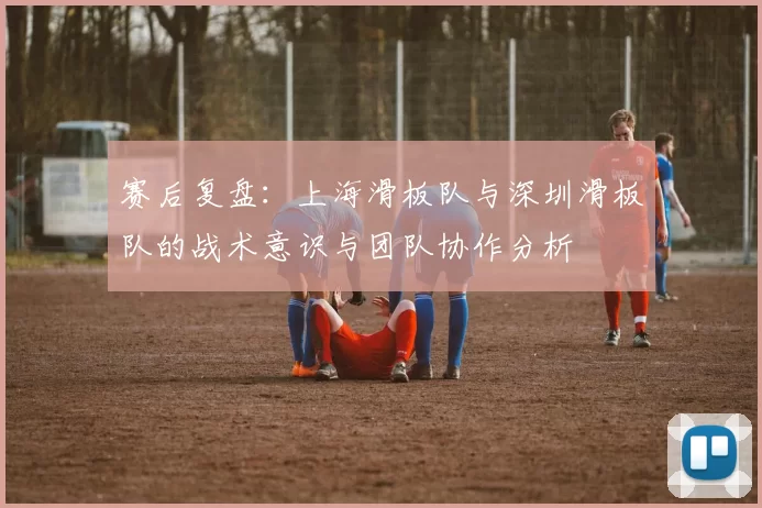 赛后复盘：上海滑板队与深圳滑板队的战术意识与团队协作分析