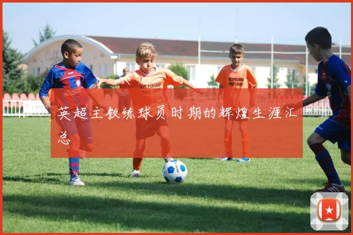 英超主教练球员时期的辉煌生涯汇总