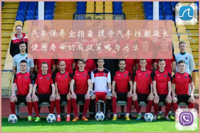 汽车保养全指南 提升汽车性能延长使用寿命的有效策略与方法