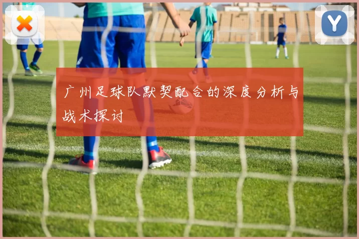 广州足球队默契配合的深度分析与战术探讨
