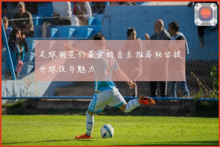 足球明星们最爱的音乐推荐助你提升球技与魅力