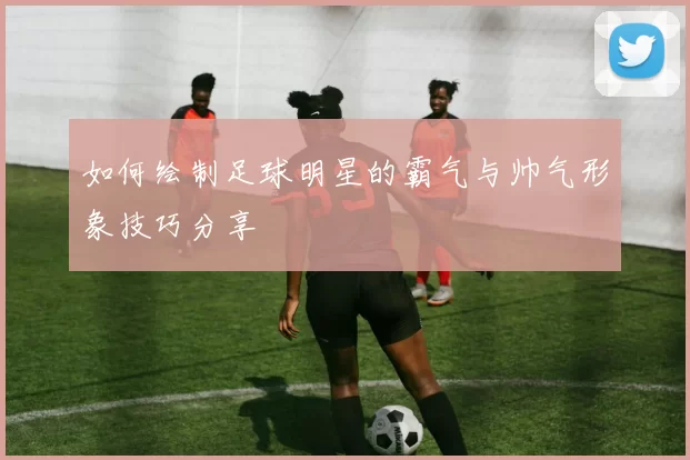 如何绘制足球明星的霸气与帅气形象技巧分享