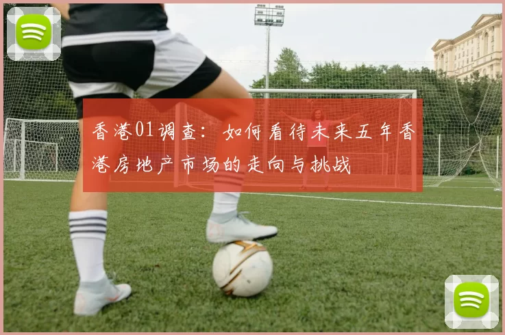 香港01调查：如何看待未来五年香港房地产市场的走向与挑战