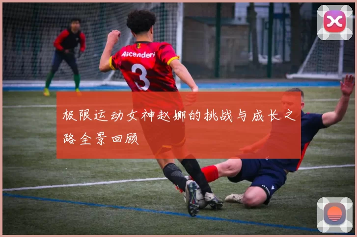 极限运动女神赵娜的挑战与成长之路全景回顾