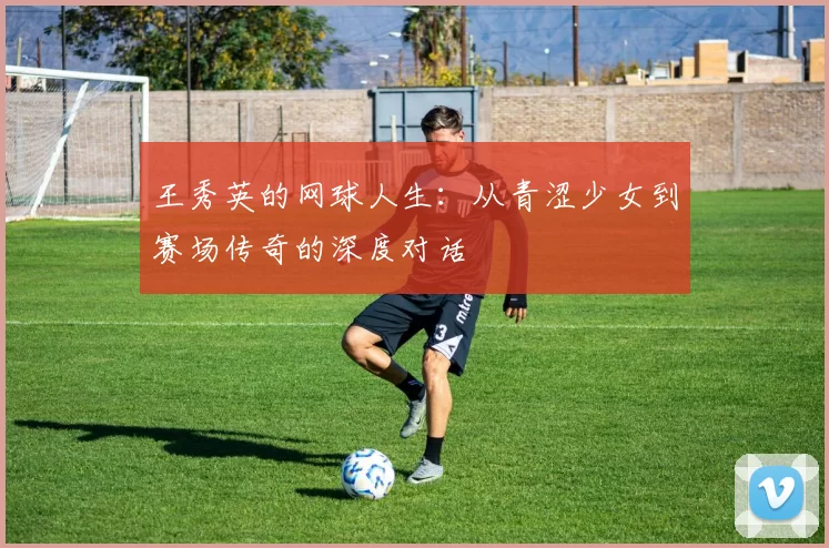 王秀英的网球人生：从青涩少女到赛场传奇的深度对话