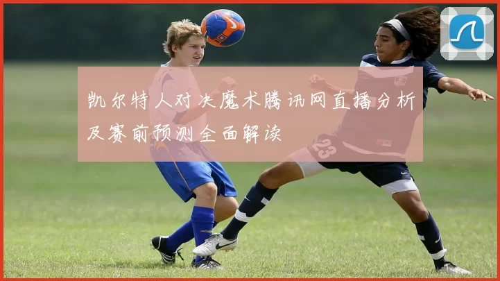 凯尔特人对决魔术腾讯网直播分析及赛前预测全面解读