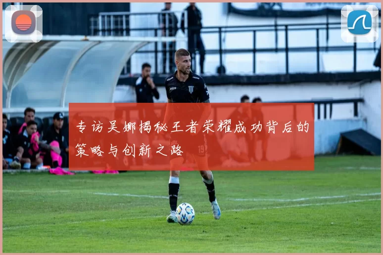 专访吴娜揭秘王者荣耀成功背后的策略与创新之路