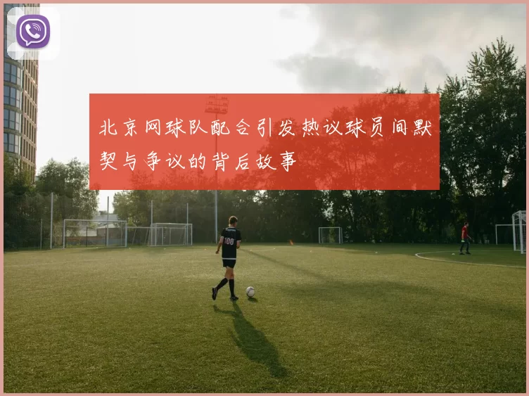 北京网球队配合引发热议球员间默契与争议的背后故事
