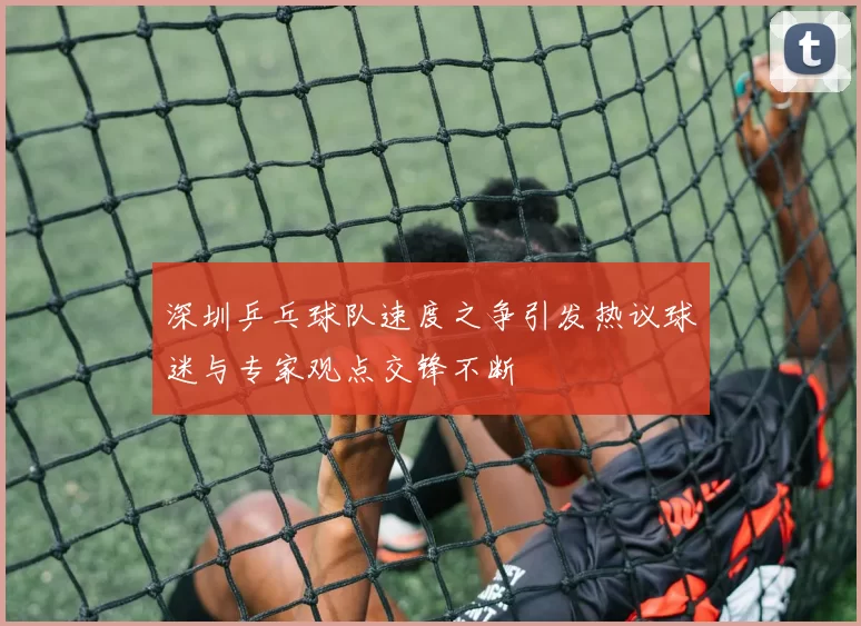 深圳乒乓球队速度之争引发热议球迷与专家观点交锋不断