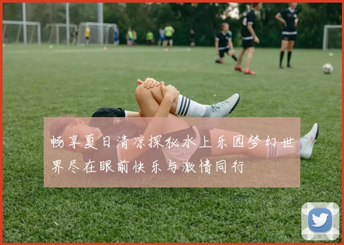 畅享夏日清凉探秘水上乐园梦幻世界尽在眼前快乐与激情同行