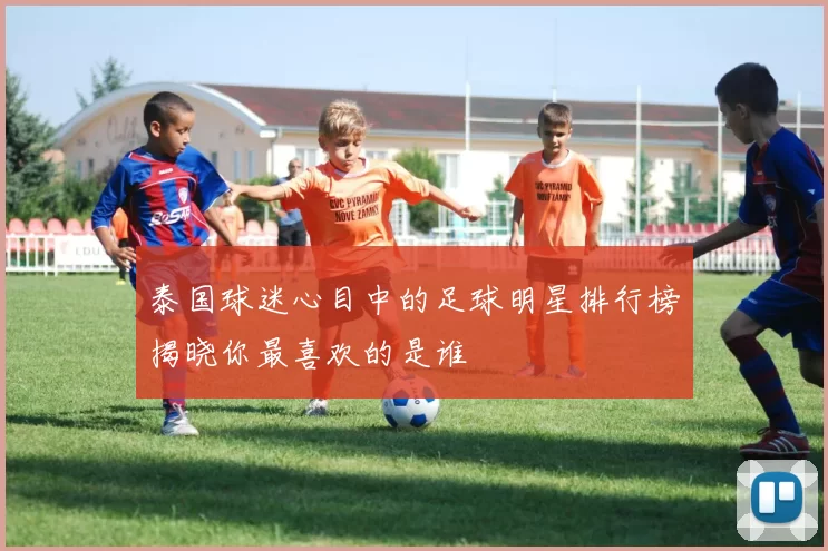 泰国球迷心目中的足球明星排行榜揭晓你最喜欢的是谁
