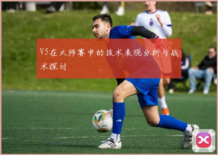 V5在大师赛中的技术表现分析与战术探讨