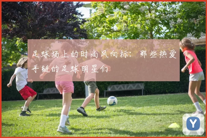 足球场上的时尚风向标：那些热爱手链的足球明星们