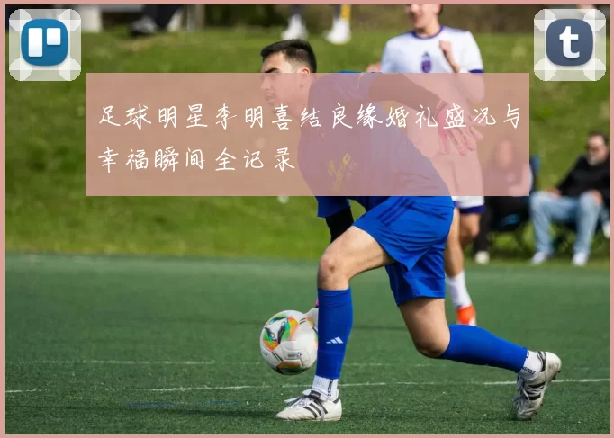 足球明星李明喜结良缘婚礼盛况与幸福瞬间全记录