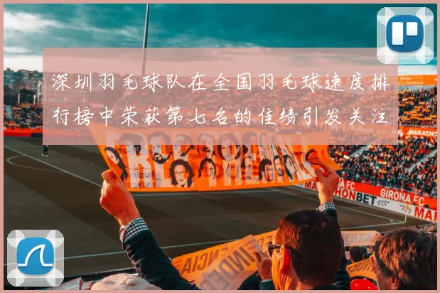 深圳羽毛球队在全国羽毛球速度排行榜中荣获第七名的佳绩引发关注