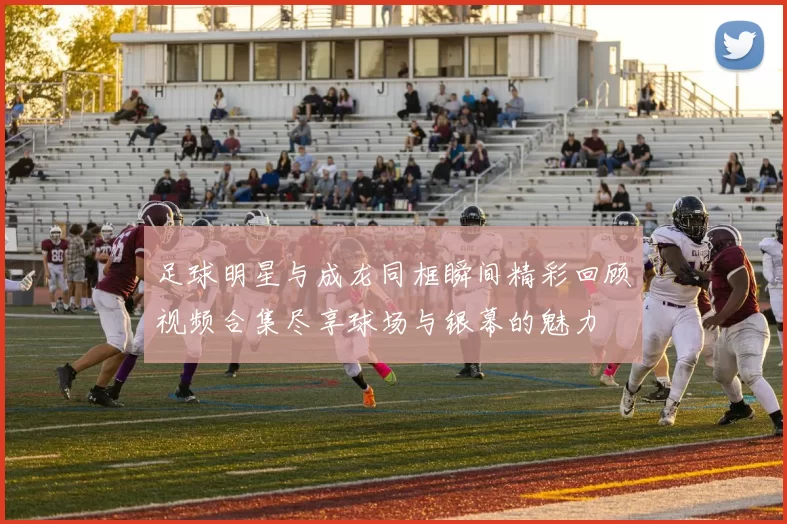 足球明星与成龙同框瞬间精彩回顾视频合集尽享球场与银幕的魅力