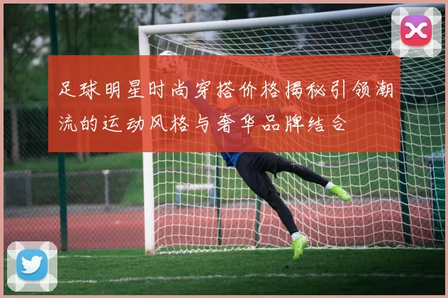 足球明星时尚穿搭价格揭秘引领潮流的运动风格与奢华品牌结合
