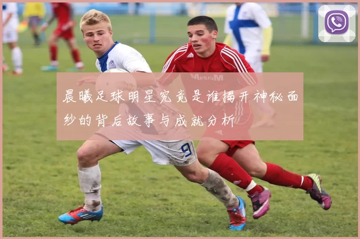 晨曦足球明星究竟是谁揭开神秘面纱的背后故事与成就分析
