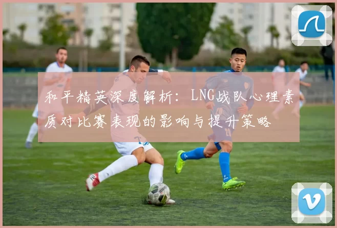 和平精英深度解析：LNG战队心理素质对比赛表现的影响与提升策略