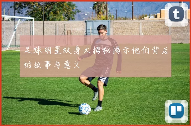 足球明星纹身大揭秘揭示他们背后的故事与意义