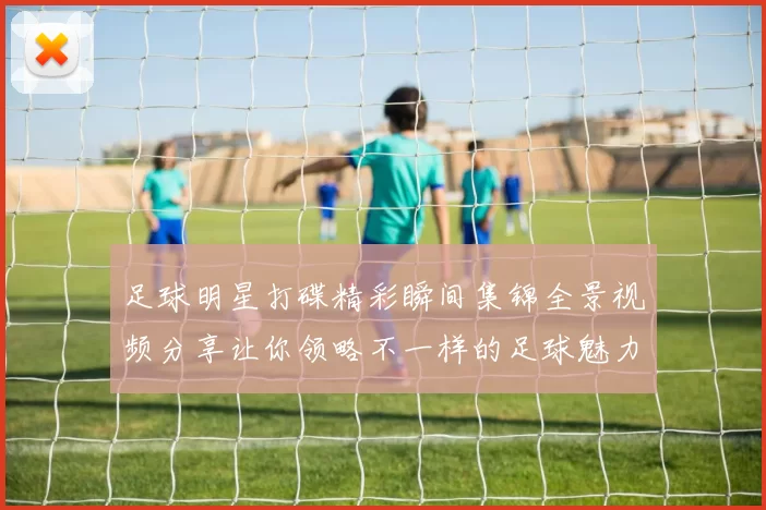 足球明星打碟精彩瞬间集锦全景视频分享让你领略不一样的足球魅力