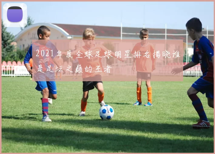 2021年度全球足球明星排名揭晓谁是足坛之巅的王者
