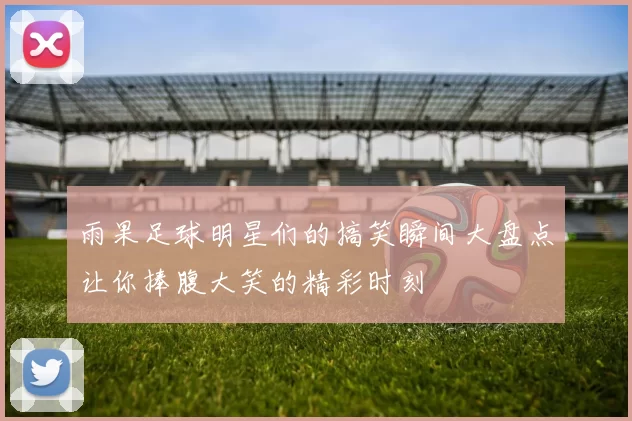 雨果足球明星们的搞笑瞬间大盘点让你捧腹大笑的精彩时刻