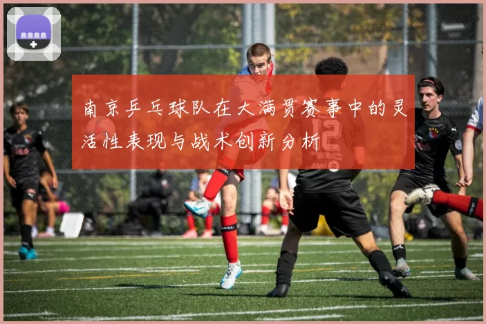 南京乒乓球队在大满贯赛事中的灵活性表现与战术创新分析