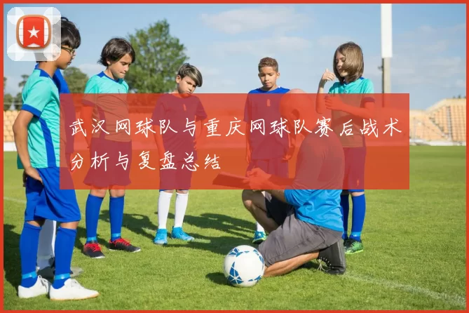 武汉网球队与重庆网球队赛后战术分析与复盘总结