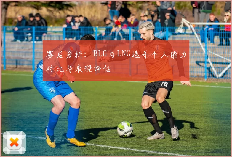 赛后分析：BLG与LNG选手个人能力对比与表现评估