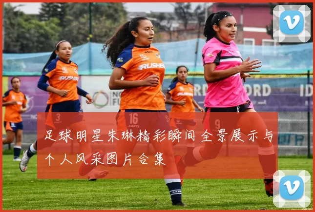 足球明星朱琳精彩瞬间全景展示与个人风采图片合集