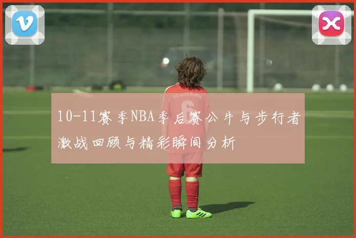 10-11赛季NBA季后赛公牛与步行者激战回顾与精彩瞬间分析