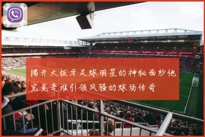 揭开大板牙足球明星的神秘面纱他究竟是谁引领风骚的球场传奇