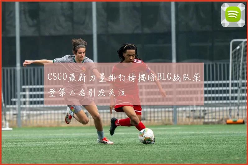 CSGO最新力量排行榜揭晓BLG战队荣登第六名引发关注
