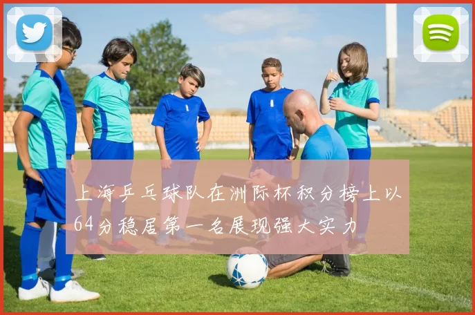 上海乒乓球队在洲际杯积分榜上以64分稳居第一名展现强大实力