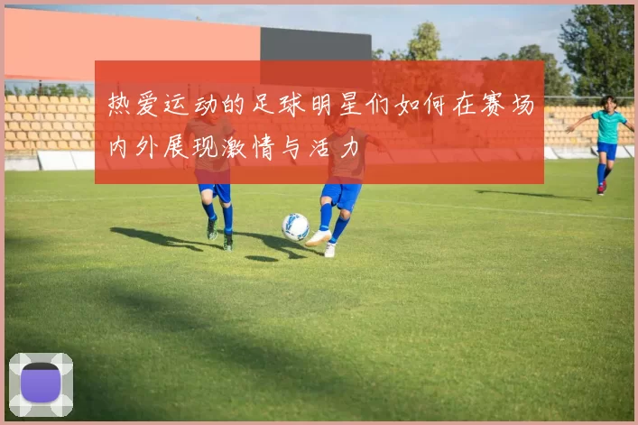 热爱运动的足球明星们如何在赛场内外展现激情与活力