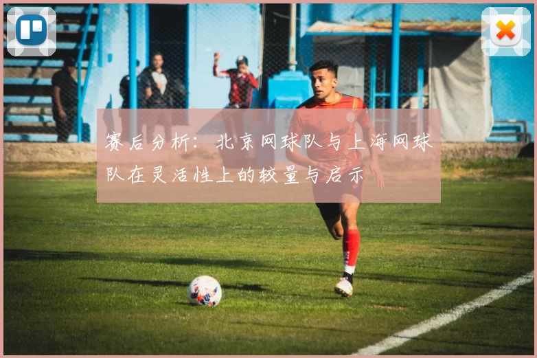 赛后分析：北京网球队与上海网球队在灵活性上的较量与启示