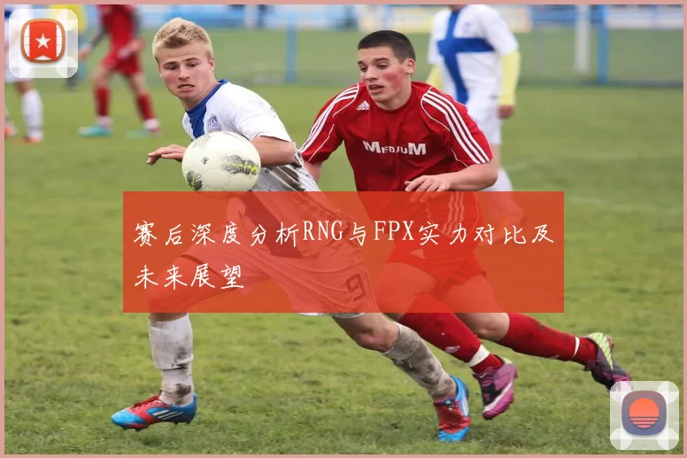 赛后深度分析RNG与FPX实力对比及未来展望