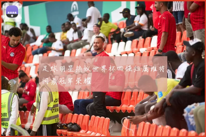 足球明星热议世界杯四强归属谁将问鼎冠军荣耀