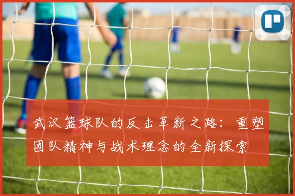 武汉篮球队的反击革新之路：重塑团队精神与战术理念的全新探索