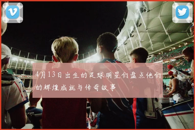 4月13日出生的足球明星们盘点他们的辉煌成就与传奇故事
