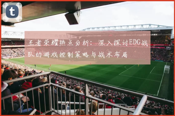王者荣耀热点分析：深入探讨EDG战队的游戏控制策略与战术布局