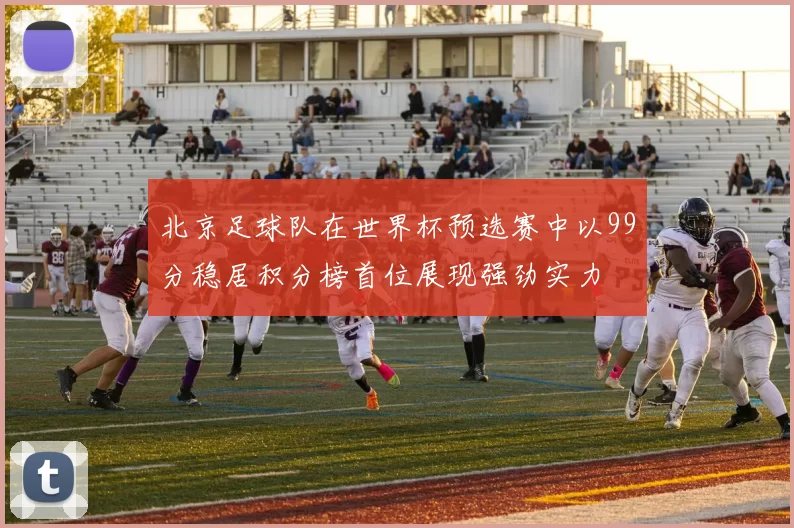 北京足球队在世界杯预选赛中以99分稳居积分榜首位展现强劲实力