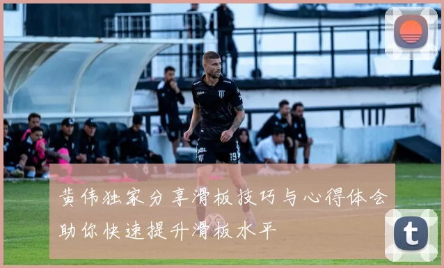 黄伟独家分享滑板技巧与心得体会助你快速提升滑板水平
