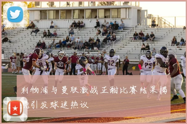 利物浦与曼联激战正酣比赛结果揭晓引发球迷热议