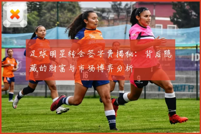 足球明星转会签字费揭秘：背后隐藏的财富与市场博弈分析