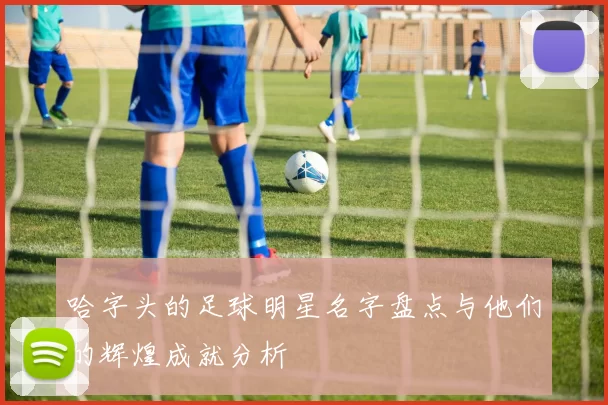 哈字头的足球明星名字盘点与他们的辉煌成就分析