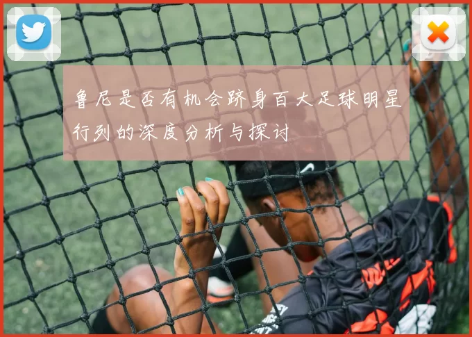 鲁尼是否有机会跻身百大足球明星行列的深度分析与探讨